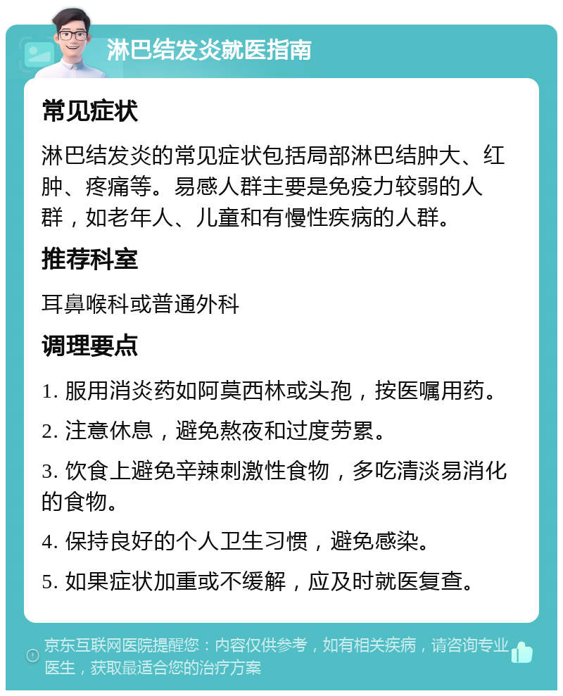 淋巴结发炎就医指南 常见症状 淋巴结发炎的常见症状包括局部淋巴结肿大、红肿、疼痛等。易感人群主要是免疫力较弱的人群，如老年人、儿童和有慢性疾病的人群。 推荐科室 耳鼻喉科或普通外科 调理要点 1. 服用消炎药如阿莫西林或头孢，按医嘱用药。 2. 注意休息，避免熬夜和过度劳累。 3. 饮食上避免辛辣刺激性食物，多吃清淡易消化的食物。 4. 保持良好的个人卫生习惯，避免感染。 5. 如果症状加重或不缓解，应及时就医复查。