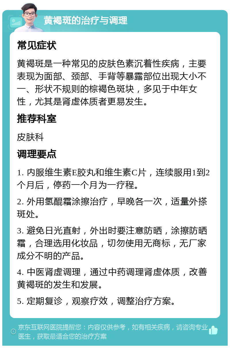 黄褐斑的治疗与调理 常见症状 黄褐斑是一种常见的皮肤色素沉着性疾病，主要表现为面部、颈部、手背等暴露部位出现大小不一、形状不规则的棕褐色斑块，多见于中年女性，尤其是肾虚体质者更易发生。 推荐科室 皮肤科 调理要点 1. 内服维生素E胶丸和维生素C片，连续服用1到2个月后，停药一个月为一疗程。 2. 外用氢醌霜涂擦治疗，早晚各一次，适量外搽斑处。 3. 避免日光直射，外出时要注意防晒，涂擦防晒霜，合理选用化妆品，切勿使用无商标，无厂家成分不明的产品。 4. 中医肾虚调理，通过中药调理肾虚体质，改善黄褐斑的发生和发展。 5. 定期复诊，观察疗效，调整治疗方案。