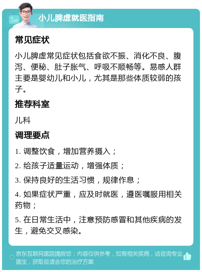 小儿脾虚就医指南 常见症状 小儿脾虚常见症状包括食欲不振、消化不良、腹泻、便秘、肚子胀气、呼吸不顺畅等。易感人群主要是婴幼儿和小儿，尤其是那些体质较弱的孩子。 推荐科室 儿科 调理要点 1. 调整饮食，增加营养摄入； 2. 给孩子适量运动，增强体质； 3. 保持良好的生活习惯，规律作息； 4. 如果症状严重，应及时就医，遵医嘱服用相关药物； 5. 在日常生活中，注意预防感冒和其他疾病的发生，避免交叉感染。