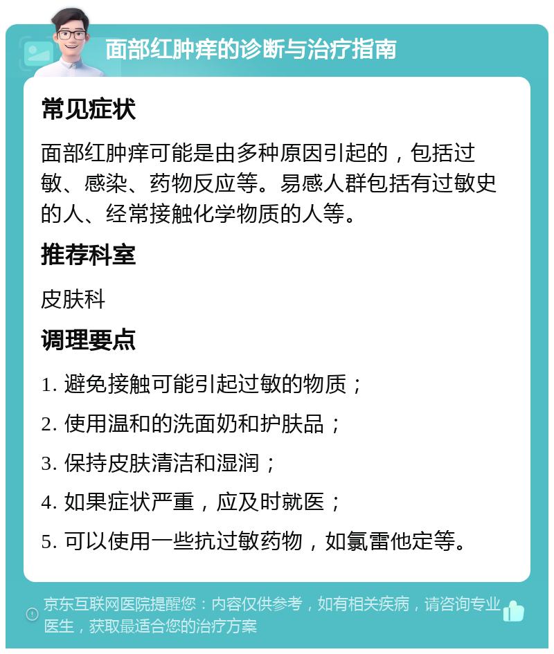 面部红肿痒的诊断与治疗指南 常见症状 面部红肿痒可能是由多种原因引起的，包括过敏、感染、药物反应等。易感人群包括有过敏史的人、经常接触化学物质的人等。 推荐科室 皮肤科 调理要点 1. 避免接触可能引起过敏的物质； 2. 使用温和的洗面奶和护肤品； 3. 保持皮肤清洁和湿润； 4. 如果症状严重，应及时就医； 5. 可以使用一些抗过敏药物，如氯雷他定等。