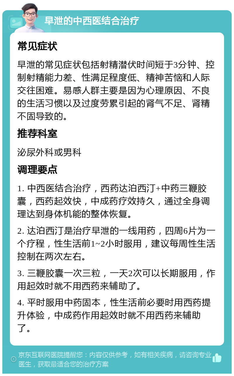 早泄的中西医结合治疗 常见症状 早泄的常见症状包括射精潜伏时间短于3分钟、控制射精能力差、性满足程度低、精神苦恼和人际交往困难。易感人群主要是因为心理原因、不良的生活习惯以及过度劳累引起的肾气不足、肾精不固导致的。 推荐科室 泌尿外科或男科 调理要点 1. 中西医结合治疗，西药达泊西汀+中药三鞭胶囊，西药起效快，中成药疗效持久，通过全身调理达到身体机能的整体恢复。 2. 达泊西汀是治疗早泄的一线用药，四周6片为一个疗程，性生活前1~2小时服用，建议每周性生活控制在两次左右。 3. 三鞭胶囊一次三粒，一天2次可以长期服用，作用起效时就不用西药来辅助了。 4. 平时服用中药固本，性生活前必要时用西药提升体验，中成药作用起效时就不用西药来辅助了。