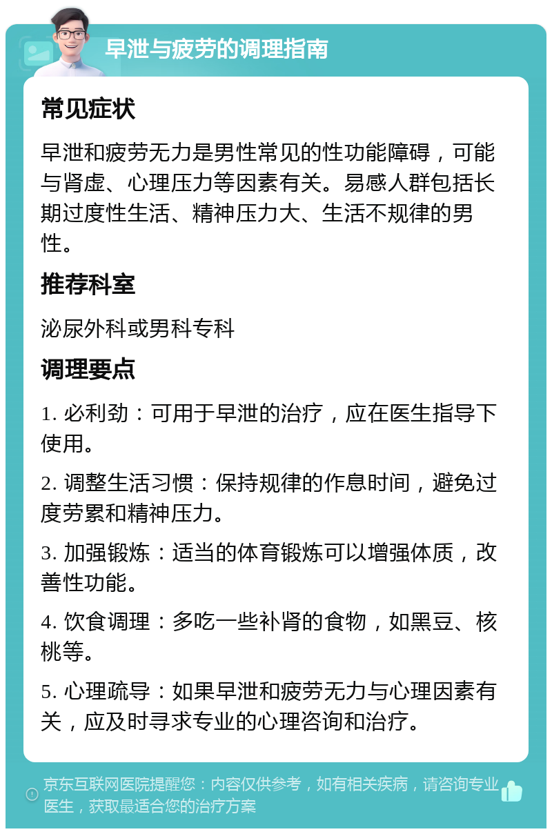 早泄与疲劳的调理指南 常见症状 早泄和疲劳无力是男性常见的性功能障碍，可能与肾虚、心理压力等因素有关。易感人群包括长期过度性生活、精神压力大、生活不规律的男性。 推荐科室 泌尿外科或男科专科 调理要点 1. 必利劲：可用于早泄的治疗，应在医生指导下使用。 2. 调整生活习惯：保持规律的作息时间，避免过度劳累和精神压力。 3. 加强锻炼：适当的体育锻炼可以增强体质，改善性功能。 4. 饮食调理：多吃一些补肾的食物，如黑豆、核桃等。 5. 心理疏导：如果早泄和疲劳无力与心理因素有关，应及时寻求专业的心理咨询和治疗。