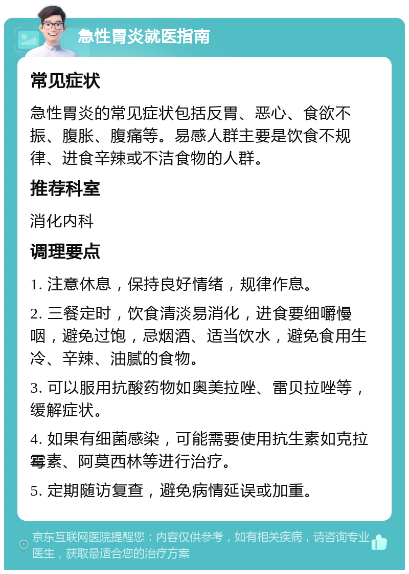 急性胃炎就医指南 常见症状 急性胃炎的常见症状包括反胃、恶心、食欲不振、腹胀、腹痛等。易感人群主要是饮食不规律、进食辛辣或不洁食物的人群。 推荐科室 消化内科 调理要点 1. 注意休息，保持良好情绪，规律作息。 2. 三餐定时，饮食清淡易消化，进食要细嚼慢咽，避免过饱，忌烟酒、适当饮水，避免食用生冷、辛辣、油腻的食物。 3. 可以服用抗酸药物如奥美拉唑、雷贝拉唑等，缓解症状。 4. 如果有细菌感染，可能需要使用抗生素如克拉霉素、阿莫西林等进行治疗。 5. 定期随访复查，避免病情延误或加重。