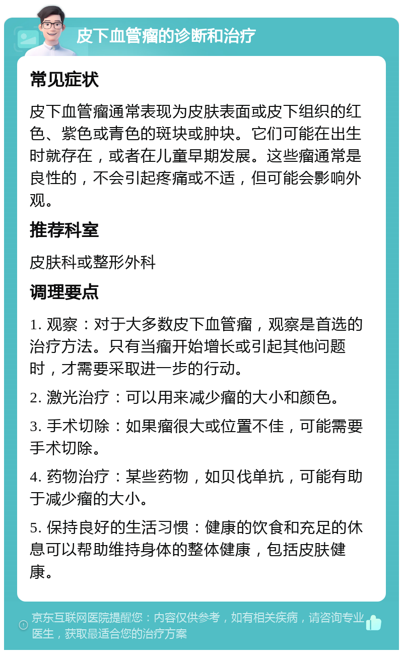 皮下血管瘤的诊断和治疗 常见症状 皮下血管瘤通常表现为皮肤表面或皮下组织的红色、紫色或青色的斑块或肿块。它们可能在出生时就存在，或者在儿童早期发展。这些瘤通常是良性的，不会引起疼痛或不适，但可能会影响外观。 推荐科室 皮肤科或整形外科 调理要点 1. 观察：对于大多数皮下血管瘤，观察是首选的治疗方法。只有当瘤开始增长或引起其他问题时，才需要采取进一步的行动。 2. 激光治疗：可以用来减少瘤的大小和颜色。 3. 手术切除：如果瘤很大或位置不佳，可能需要手术切除。 4. 药物治疗：某些药物，如贝伐单抗，可能有助于减少瘤的大小。 5. 保持良好的生活习惯：健康的饮食和充足的休息可以帮助维持身体的整体健康，包括皮肤健康。