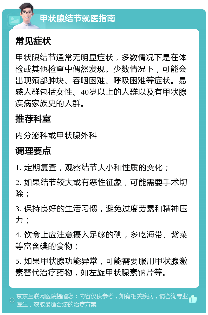 甲状腺结节就医指南 常见症状 甲状腺结节通常无明显症状，多数情况下是在体检或其他检查中偶然发现。少数情况下，可能会出现颈部肿块、吞咽困难、呼吸困难等症状。易感人群包括女性、40岁以上的人群以及有甲状腺疾病家族史的人群。 推荐科室 内分泌科或甲状腺外科 调理要点 1. 定期复查，观察结节大小和性质的变化； 2. 如果结节较大或有恶性征象，可能需要手术切除； 3. 保持良好的生活习惯，避免过度劳累和精神压力； 4. 饮食上应注意摄入足够的碘，多吃海带、紫菜等富含碘的食物； 5. 如果甲状腺功能异常，可能需要服用甲状腺激素替代治疗药物，如左旋甲状腺素钠片等。