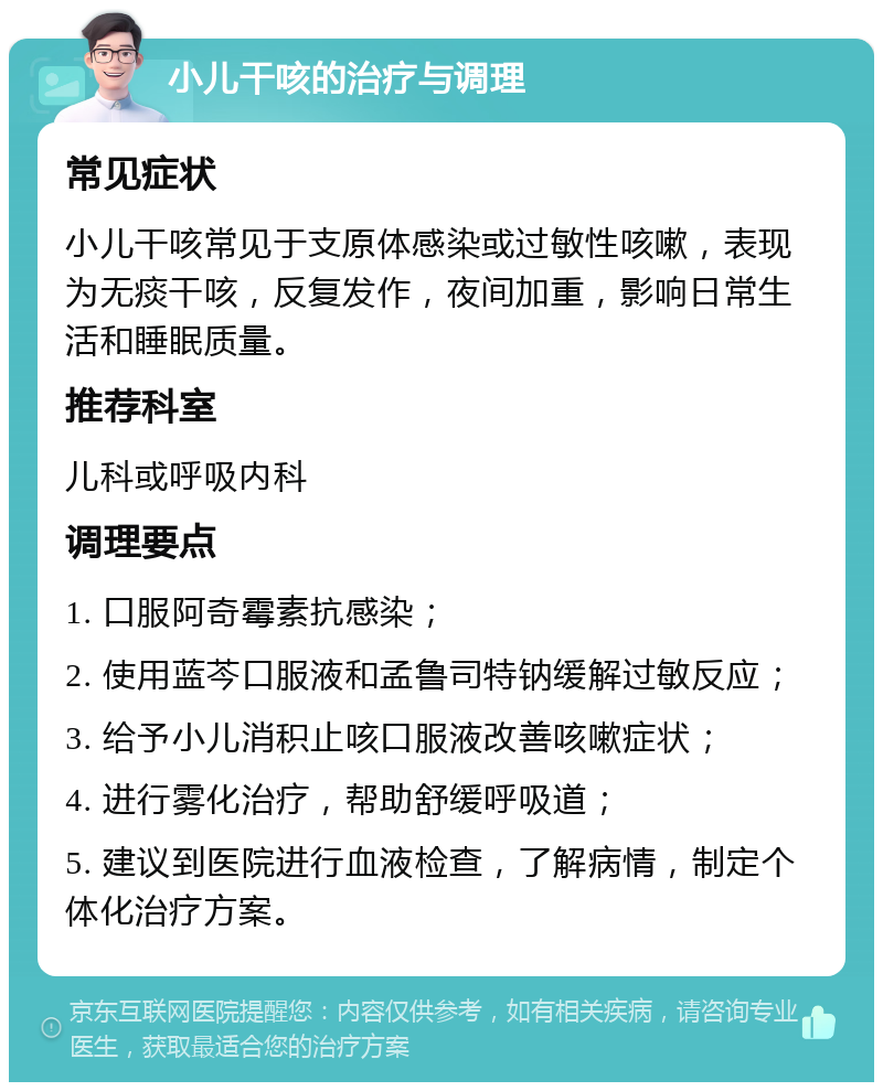 小儿干咳的治疗与调理 常见症状 小儿干咳常见于支原体感染或过敏性咳嗽，表现为无痰干咳，反复发作，夜间加重，影响日常生活和睡眠质量。 推荐科室 儿科或呼吸内科 调理要点 1. 口服阿奇霉素抗感染； 2. 使用蓝芩口服液和孟鲁司特钠缓解过敏反应； 3. 给予小儿消积止咳口服液改善咳嗽症状； 4. 进行雾化治疗，帮助舒缓呼吸道； 5. 建议到医院进行血液检查，了解病情，制定个体化治疗方案。