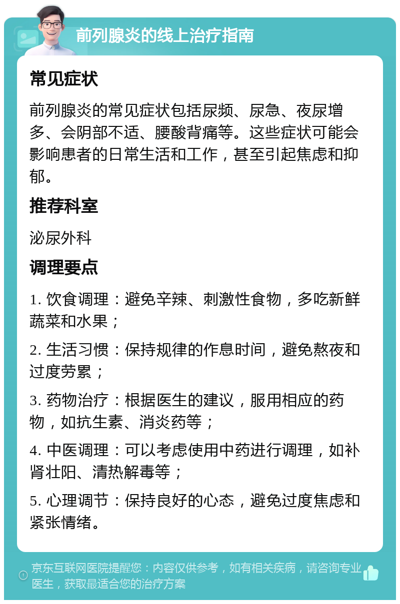 前列腺炎的线上治疗指南 常见症状 前列腺炎的常见症状包括尿频、尿急、夜尿增多、会阴部不适、腰酸背痛等。这些症状可能会影响患者的日常生活和工作，甚至引起焦虑和抑郁。 推荐科室 泌尿外科 调理要点 1. 饮食调理：避免辛辣、刺激性食物，多吃新鲜蔬菜和水果； 2. 生活习惯：保持规律的作息时间，避免熬夜和过度劳累； 3. 药物治疗：根据医生的建议，服用相应的药物，如抗生素、消炎药等； 4. 中医调理：可以考虑使用中药进行调理，如补肾壮阳、清热解毒等； 5. 心理调节：保持良好的心态，避免过度焦虑和紧张情绪。