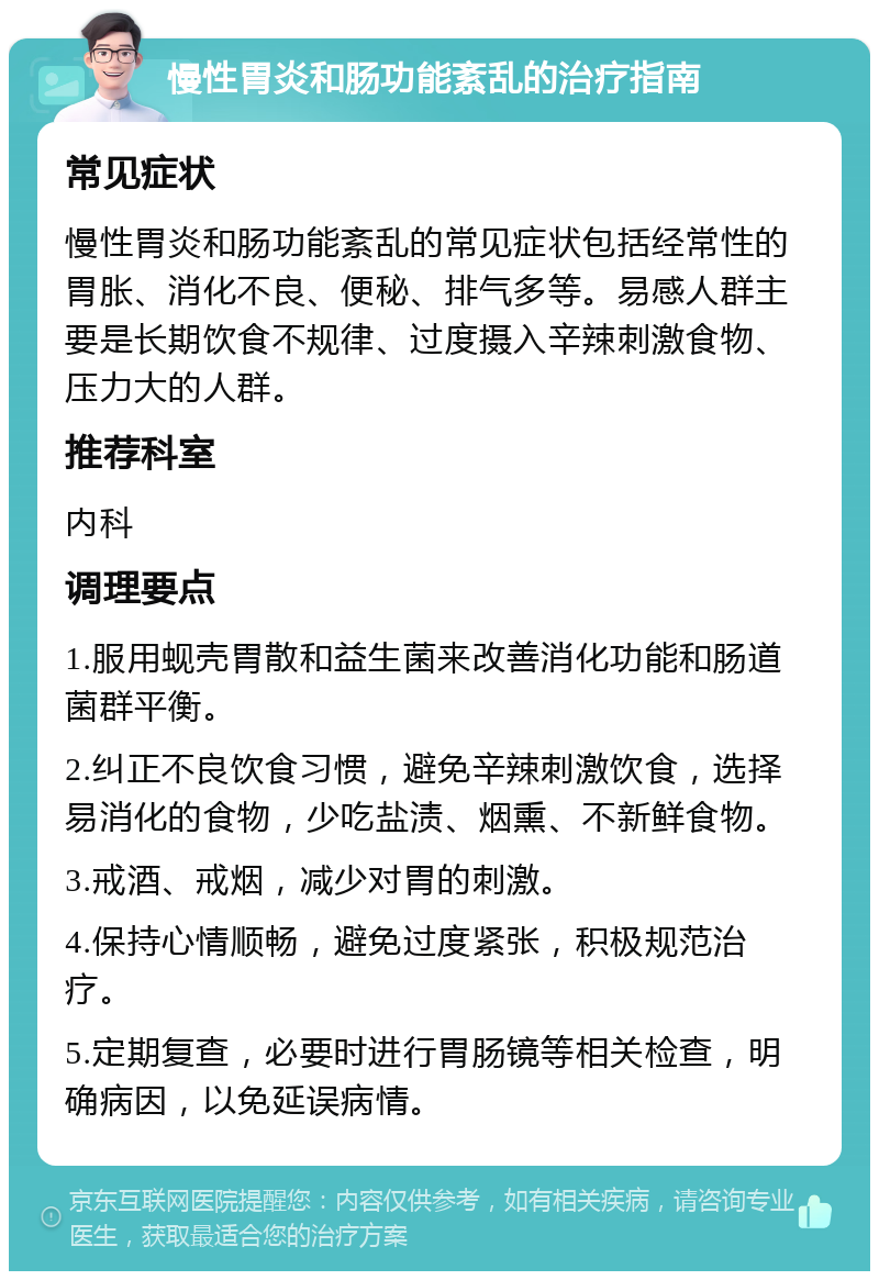 慢性胃炎和肠功能紊乱的治疗指南 常见症状 慢性胃炎和肠功能紊乱的常见症状包括经常性的胃胀、消化不良、便秘、排气多等。易感人群主要是长期饮食不规律、过度摄入辛辣刺激食物、压力大的人群。 推荐科室 内科 调理要点 1.服用蚬壳胃散和益生菌来改善消化功能和肠道菌群平衡。 2.纠正不良饮食习惯，避免辛辣刺激饮食，选择易消化的食物，少吃盐渍、烟熏、不新鲜食物。 3.戒酒、戒烟，减少对胃的刺激。 4.保持心情顺畅，避免过度紧张，积极规范治疗。 5.定期复查，必要时进行胃肠镜等相关检查，明确病因，以免延误病情。