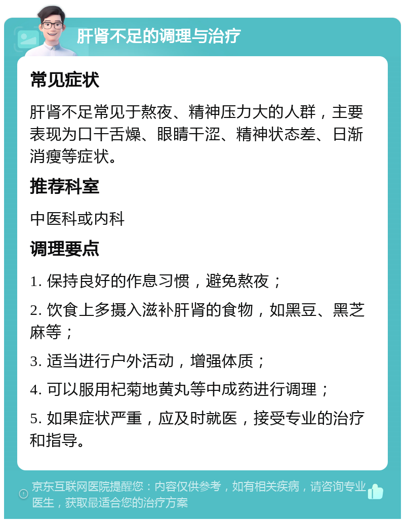 肝肾不足的调理与治疗 常见症状 肝肾不足常见于熬夜、精神压力大的人群，主要表现为口干舌燥、眼睛干涩、精神状态差、日渐消瘦等症状。 推荐科室 中医科或内科 调理要点 1. 保持良好的作息习惯，避免熬夜； 2. 饮食上多摄入滋补肝肾的食物，如黑豆、黑芝麻等； 3. 适当进行户外活动，增强体质； 4. 可以服用杞菊地黄丸等中成药进行调理； 5. 如果症状严重，应及时就医，接受专业的治疗和指导。