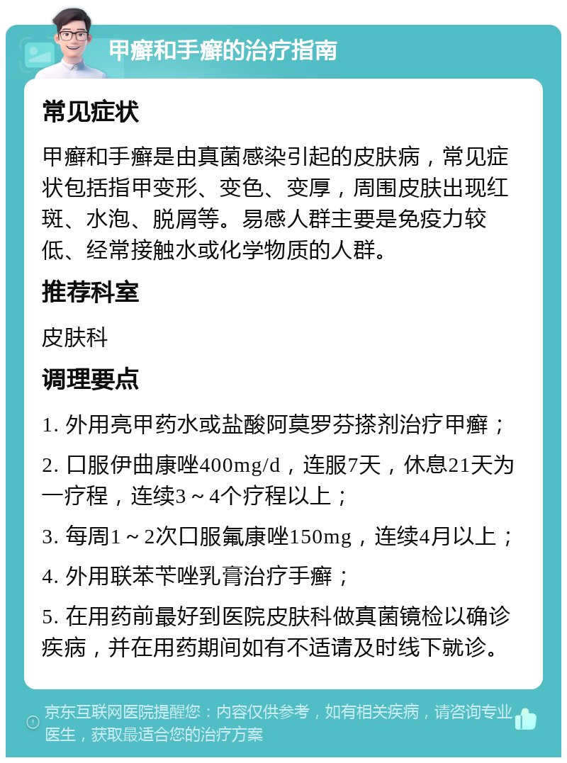 甲癣和手癣的治疗指南 常见症状 甲癣和手癣是由真菌感染引起的皮肤病，常见症状包括指甲变形、变色、变厚，周围皮肤出现红斑、水泡、脱屑等。易感人群主要是免疫力较低、经常接触水或化学物质的人群。 推荐科室 皮肤科 调理要点 1. 外用亮甲药水或盐酸阿莫罗芬搽剂治疗甲癣； 2. 口服伊曲康唑400mg/d，连服7天，休息21天为一疗程，连续3～4个疗程以上； 3. 每周1～2次口服氟康唑150mg，连续4月以上； 4. 外用联苯苄唑乳膏治疗手癣； 5. 在用药前最好到医院皮肤科做真菌镜检以确诊疾病，并在用药期间如有不适请及时线下就诊。