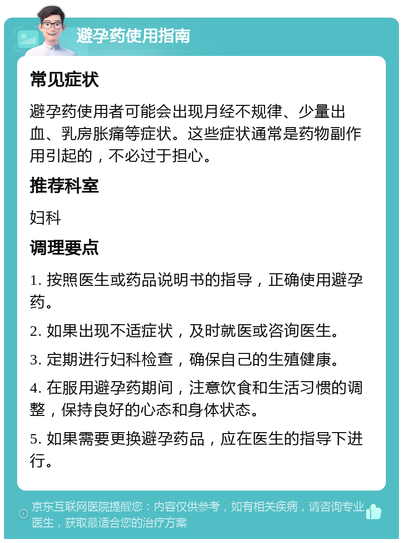 避孕药使用指南 常见症状 避孕药使用者可能会出现月经不规律、少量出血、乳房胀痛等症状。这些症状通常是药物副作用引起的，不必过于担心。 推荐科室 妇科 调理要点 1. 按照医生或药品说明书的指导，正确使用避孕药。 2. 如果出现不适症状，及时就医或咨询医生。 3. 定期进行妇科检查，确保自己的生殖健康。 4. 在服用避孕药期间，注意饮食和生活习惯的调整，保持良好的心态和身体状态。 5. 如果需要更换避孕药品，应在医生的指导下进行。