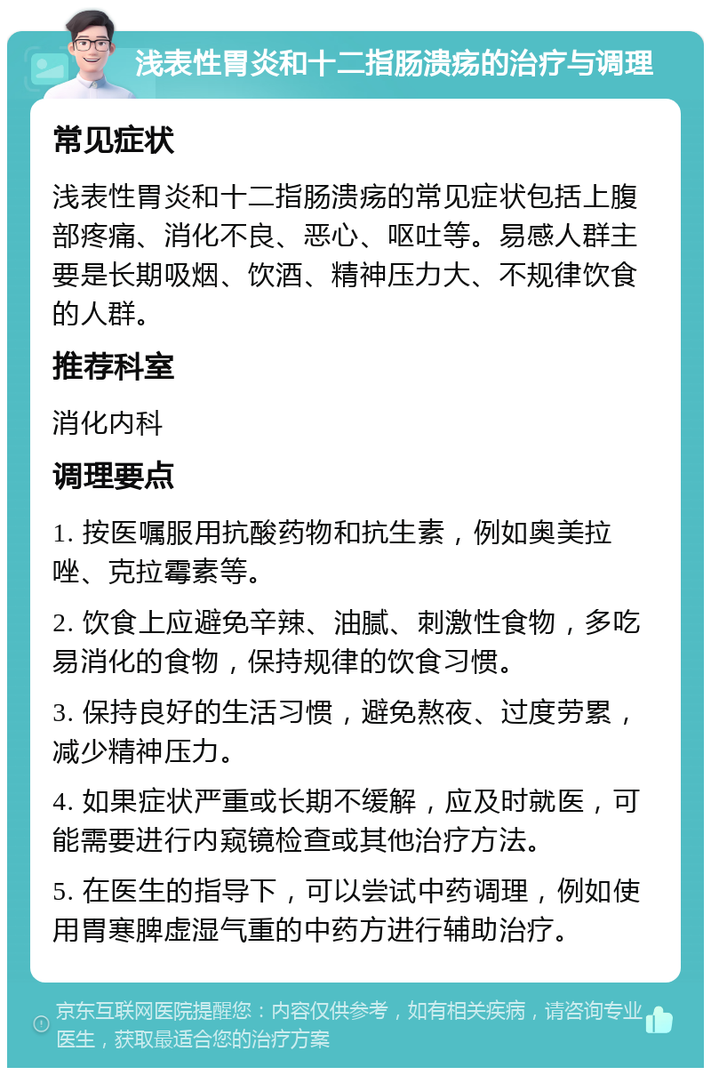 浅表性胃炎和十二指肠溃疡的治疗与调理 常见症状 浅表性胃炎和十二指肠溃疡的常见症状包括上腹部疼痛、消化不良、恶心、呕吐等。易感人群主要是长期吸烟、饮酒、精神压力大、不规律饮食的人群。 推荐科室 消化内科 调理要点 1. 按医嘱服用抗酸药物和抗生素，例如奥美拉唑、克拉霉素等。 2. 饮食上应避免辛辣、油腻、刺激性食物，多吃易消化的食物，保持规律的饮食习惯。 3. 保持良好的生活习惯，避免熬夜、过度劳累，减少精神压力。 4. 如果症状严重或长期不缓解，应及时就医，可能需要进行内窥镜检查或其他治疗方法。 5. 在医生的指导下，可以尝试中药调理，例如使用胃寒脾虚湿气重的中药方进行辅助治疗。