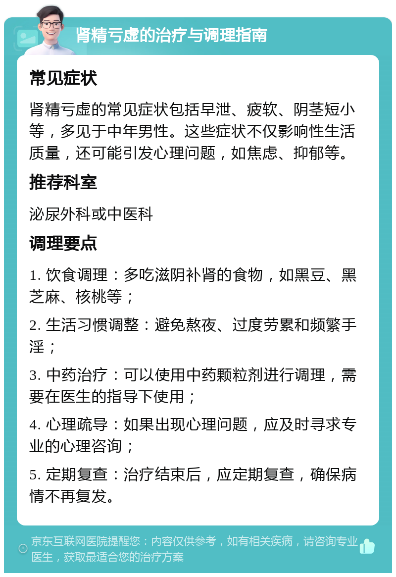 肾精亏虚的治疗与调理指南 常见症状 肾精亏虚的常见症状包括早泄、疲软、阴茎短小等，多见于中年男性。这些症状不仅影响性生活质量，还可能引发心理问题，如焦虑、抑郁等。 推荐科室 泌尿外科或中医科 调理要点 1. 饮食调理：多吃滋阴补肾的食物，如黑豆、黑芝麻、核桃等； 2. 生活习惯调整：避免熬夜、过度劳累和频繁手淫； 3. 中药治疗：可以使用中药颗粒剂进行调理，需要在医生的指导下使用； 4. 心理疏导：如果出现心理问题，应及时寻求专业的心理咨询； 5. 定期复查：治疗结束后，应定期复查，确保病情不再复发。