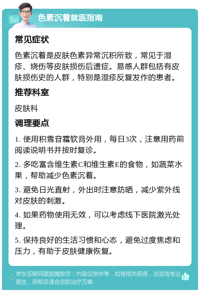 色素沉着就医指南 常见症状 色素沉着是皮肤色素异常沉积所致，常见于湿疹、烧伤等皮肤损伤后遗症。易感人群包括有皮肤损伤史的人群，特别是湿疹反复发作的患者。 推荐科室 皮肤科 调理要点 1. 使用积雪苷霜软膏外用，每日3次，注意用药前阅读说明书并按时复诊。 2. 多吃富含维生素C和维生素E的食物，如蔬菜水果，帮助减少色素沉着。 3. 避免日光直射，外出时注意防晒，减少紫外线对皮肤的刺激。 4. 如果药物使用无效，可以考虑线下医院激光处理。 5. 保持良好的生活习惯和心态，避免过度焦虑和压力，有助于皮肤健康恢复。