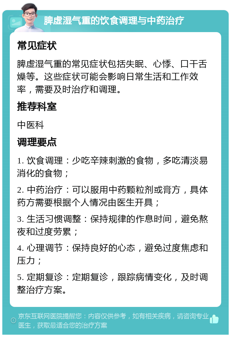 脾虚湿气重的饮食调理与中药治疗 常见症状 脾虚湿气重的常见症状包括失眠、心悸、口干舌燥等。这些症状可能会影响日常生活和工作效率，需要及时治疗和调理。 推荐科室 中医科 调理要点 1. 饮食调理：少吃辛辣刺激的食物，多吃清淡易消化的食物； 2. 中药治疗：可以服用中药颗粒剂或膏方，具体药方需要根据个人情况由医生开具； 3. 生活习惯调整：保持规律的作息时间，避免熬夜和过度劳累； 4. 心理调节：保持良好的心态，避免过度焦虑和压力； 5. 定期复诊：定期复诊，跟踪病情变化，及时调整治疗方案。