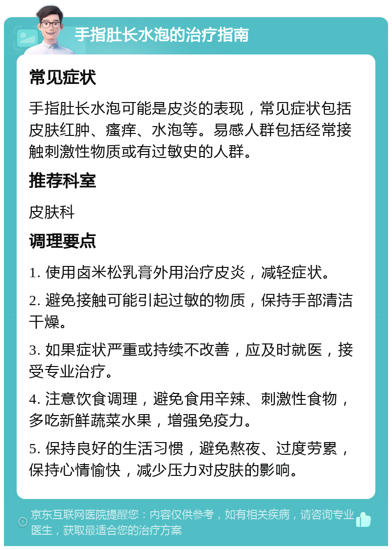 手指肚长水泡的治疗指南 常见症状 手指肚长水泡可能是皮炎的表现，常见症状包括皮肤红肿、瘙痒、水泡等。易感人群包括经常接触刺激性物质或有过敏史的人群。 推荐科室 皮肤科 调理要点 1. 使用卤米松乳膏外用治疗皮炎，减轻症状。 2. 避免接触可能引起过敏的物质，保持手部清洁干燥。 3. 如果症状严重或持续不改善，应及时就医，接受专业治疗。 4. 注意饮食调理，避免食用辛辣、刺激性食物，多吃新鲜蔬菜水果，增强免疫力。 5. 保持良好的生活习惯，避免熬夜、过度劳累，保持心情愉快，减少压力对皮肤的影响。