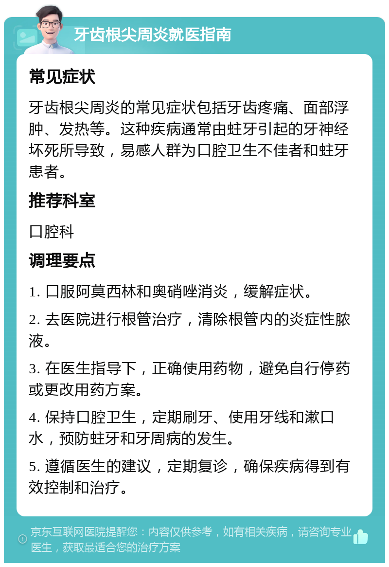 牙齿根尖周炎就医指南 常见症状 牙齿根尖周炎的常见症状包括牙齿疼痛、面部浮肿、发热等。这种疾病通常由蛀牙引起的牙神经坏死所导致，易感人群为口腔卫生不佳者和蛀牙患者。 推荐科室 口腔科 调理要点 1. 口服阿莫西林和奥硝唑消炎，缓解症状。 2. 去医院进行根管治疗，清除根管内的炎症性脓液。 3. 在医生指导下，正确使用药物，避免自行停药或更改用药方案。 4. 保持口腔卫生，定期刷牙、使用牙线和漱口水，预防蛀牙和牙周病的发生。 5. 遵循医生的建议，定期复诊，确保疾病得到有效控制和治疗。