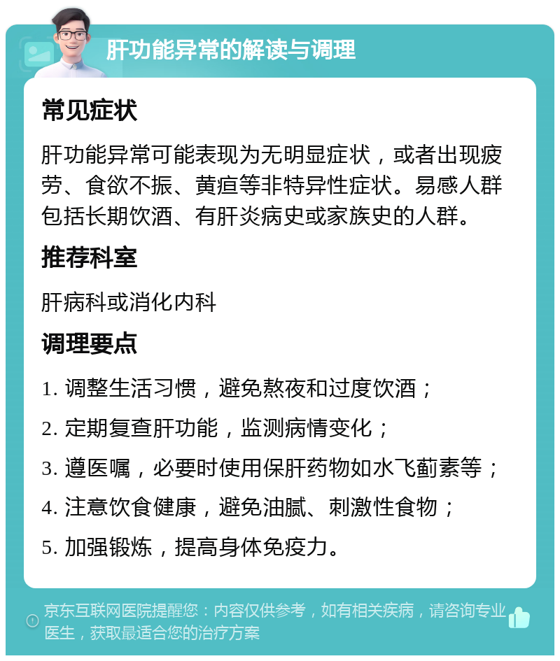 肝功能异常的解读与调理 常见症状 肝功能异常可能表现为无明显症状，或者出现疲劳、食欲不振、黄疸等非特异性症状。易感人群包括长期饮酒、有肝炎病史或家族史的人群。 推荐科室 肝病科或消化内科 调理要点 1. 调整生活习惯，避免熬夜和过度饮酒； 2. 定期复查肝功能，监测病情变化； 3. 遵医嘱，必要时使用保肝药物如水飞蓟素等； 4. 注意饮食健康，避免油腻、刺激性食物； 5. 加强锻炼，提高身体免疫力。