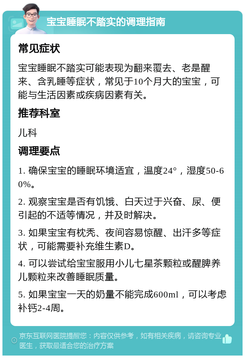 宝宝睡眠不踏实的调理指南 常见症状 宝宝睡眠不踏实可能表现为翻来覆去、老是醒来、含乳睡等症状，常见于10个月大的宝宝，可能与生活因素或疾病因素有关。 推荐科室 儿科 调理要点 1. 确保宝宝的睡眠环境适宜，温度24°，湿度50-60%。 2. 观察宝宝是否有饥饿、白天过于兴奋、尿、便引起的不适等情况，并及时解决。 3. 如果宝宝有枕秃、夜间容易惊醒、出汗多等症状，可能需要补充维生素D。 4. 可以尝试给宝宝服用小儿七星茶颗粒或醒脾养儿颗粒来改善睡眠质量。 5. 如果宝宝一天的奶量不能完成600ml，可以考虑补钙2-4周。