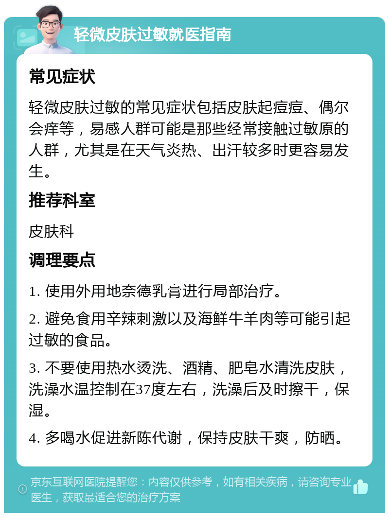 轻微皮肤过敏就医指南 常见症状 轻微皮肤过敏的常见症状包括皮肤起痘痘、偶尔会痒等，易感人群可能是那些经常接触过敏原的人群，尤其是在天气炎热、出汗较多时更容易发生。 推荐科室 皮肤科 调理要点 1. 使用外用地奈德乳膏进行局部治疗。 2. 避免食用辛辣刺激以及海鲜牛羊肉等可能引起过敏的食品。 3. 不要使用热水烫洗、酒精、肥皂水清洗皮肤，洗澡水温控制在37度左右，洗澡后及时擦干，保湿。 4. 多喝水促进新陈代谢，保持皮肤干爽，防晒。