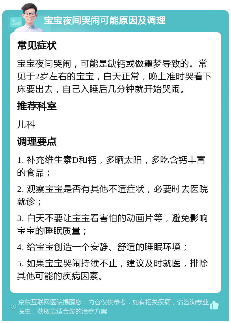 宝宝夜间哭闹可能原因及调理 常见症状 宝宝夜间哭闹，可能是缺钙或做噩梦导致的。常见于2岁左右的宝宝，白天正常，晚上准时哭着下床要出去，自己入睡后几分钟就开始哭闹。 推荐科室 儿科 调理要点 1. 补充维生素D和钙，多晒太阳，多吃含钙丰富的食品； 2. 观察宝宝是否有其他不适症状，必要时去医院就诊； 3. 白天不要让宝宝看害怕的动画片等，避免影响宝宝的睡眠质量； 4. 给宝宝创造一个安静、舒适的睡眠环境； 5. 如果宝宝哭闹持续不止，建议及时就医，排除其他可能的疾病因素。