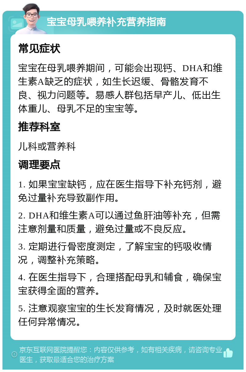 宝宝母乳喂养补充营养指南 常见症状 宝宝在母乳喂养期间，可能会出现钙、DHA和维生素A缺乏的症状，如生长迟缓、骨骼发育不良、视力问题等。易感人群包括早产儿、低出生体重儿、母乳不足的宝宝等。 推荐科室 儿科或营养科 调理要点 1. 如果宝宝缺钙，应在医生指导下补充钙剂，避免过量补充导致副作用。 2. DHA和维生素A可以通过鱼肝油等补充，但需注意剂量和质量，避免过量或不良反应。 3. 定期进行骨密度测定，了解宝宝的钙吸收情况，调整补充策略。 4. 在医生指导下，合理搭配母乳和辅食，确保宝宝获得全面的营养。 5. 注意观察宝宝的生长发育情况，及时就医处理任何异常情况。