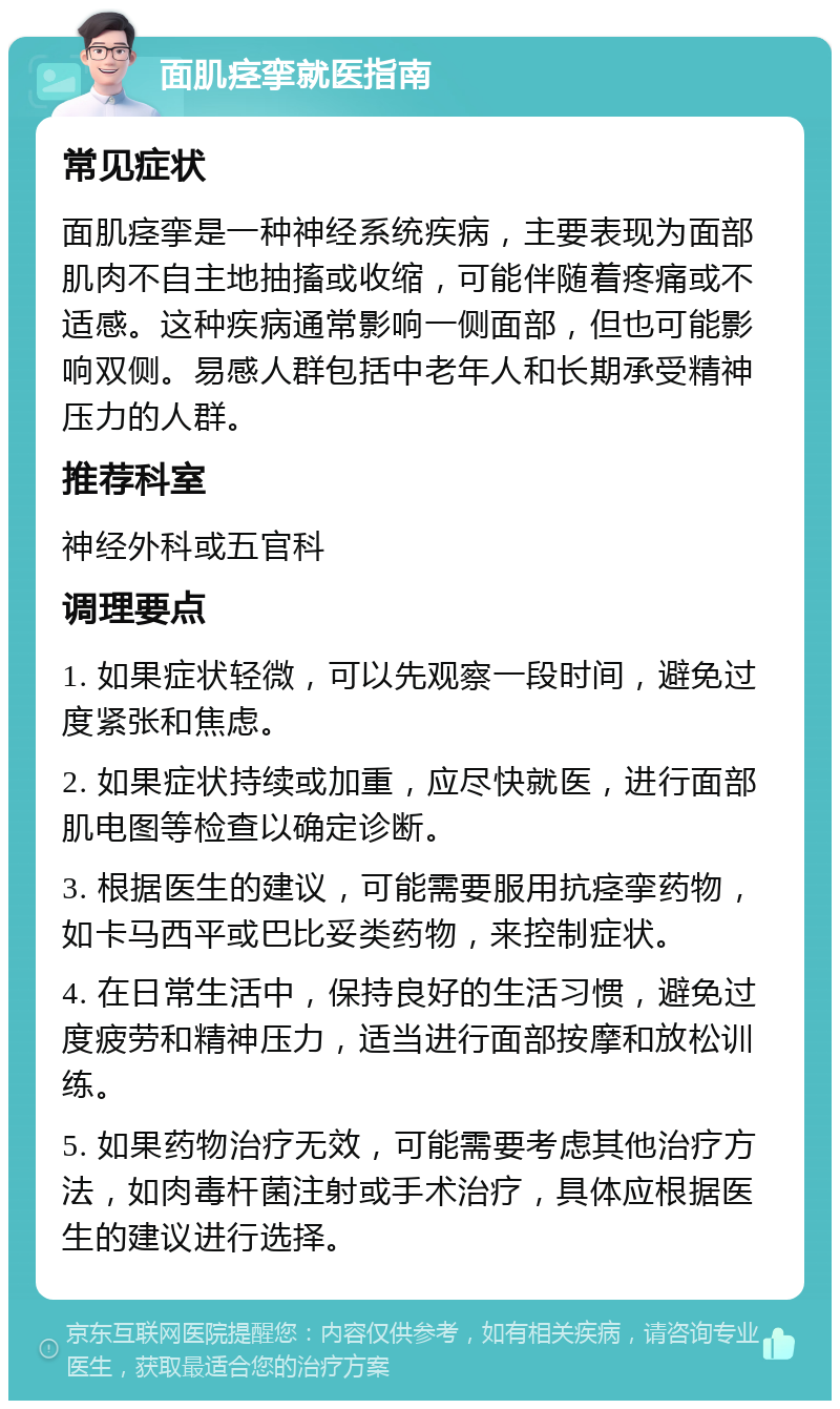 面肌痉挛就医指南 常见症状 面肌痉挛是一种神经系统疾病，主要表现为面部肌肉不自主地抽搐或收缩，可能伴随着疼痛或不适感。这种疾病通常影响一侧面部，但也可能影响双侧。易感人群包括中老年人和长期承受精神压力的人群。 推荐科室 神经外科或五官科 调理要点 1. 如果症状轻微，可以先观察一段时间，避免过度紧张和焦虑。 2. 如果症状持续或加重，应尽快就医，进行面部肌电图等检查以确定诊断。 3. 根据医生的建议，可能需要服用抗痉挛药物，如卡马西平或巴比妥类药物，来控制症状。 4. 在日常生活中，保持良好的生活习惯，避免过度疲劳和精神压力，适当进行面部按摩和放松训练。 5. 如果药物治疗无效，可能需要考虑其他治疗方法，如肉毒杆菌注射或手术治疗，具体应根据医生的建议进行选择。