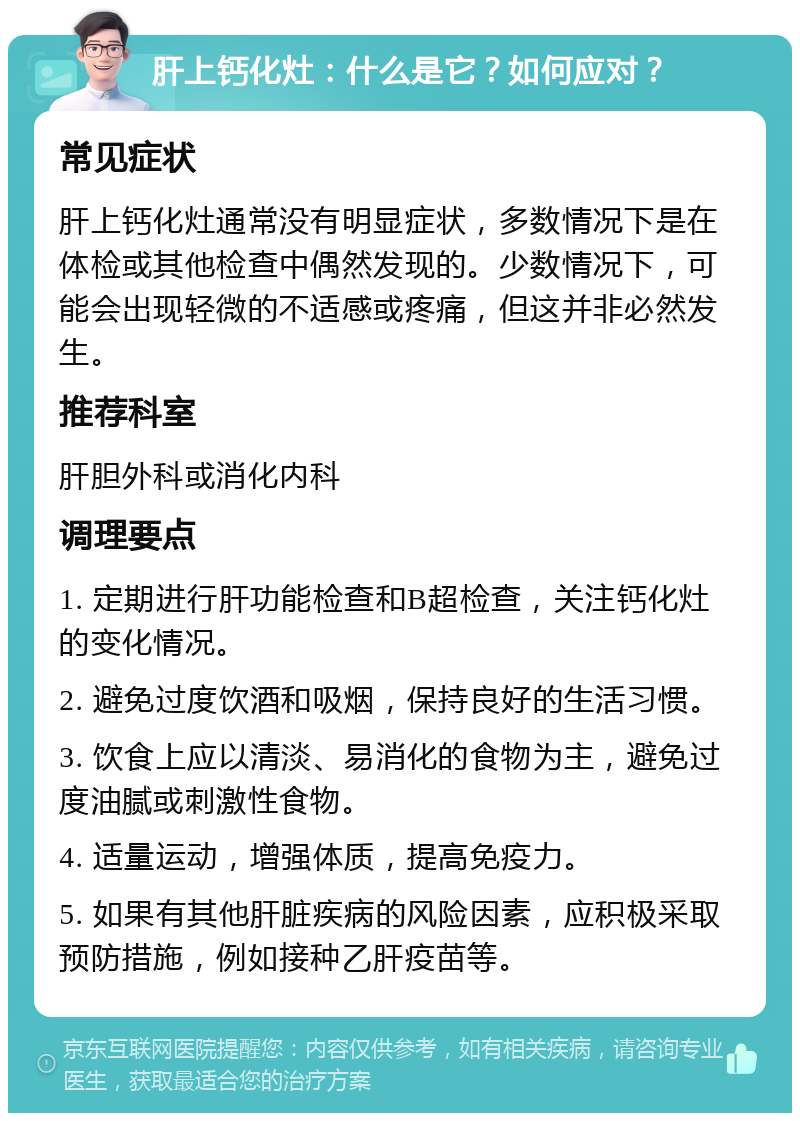 肝上钙化灶：什么是它？如何应对？ 常见症状 肝上钙化灶通常没有明显症状，多数情况下是在体检或其他检查中偶然发现的。少数情况下，可能会出现轻微的不适感或疼痛，但这并非必然发生。 推荐科室 肝胆外科或消化内科 调理要点 1. 定期进行肝功能检查和B超检查，关注钙化灶的变化情况。 2. 避免过度饮酒和吸烟，保持良好的生活习惯。 3. 饮食上应以清淡、易消化的食物为主，避免过度油腻或刺激性食物。 4. 适量运动，增强体质，提高免疫力。 5. 如果有其他肝脏疾病的风险因素，应积极采取预防措施，例如接种乙肝疫苗等。