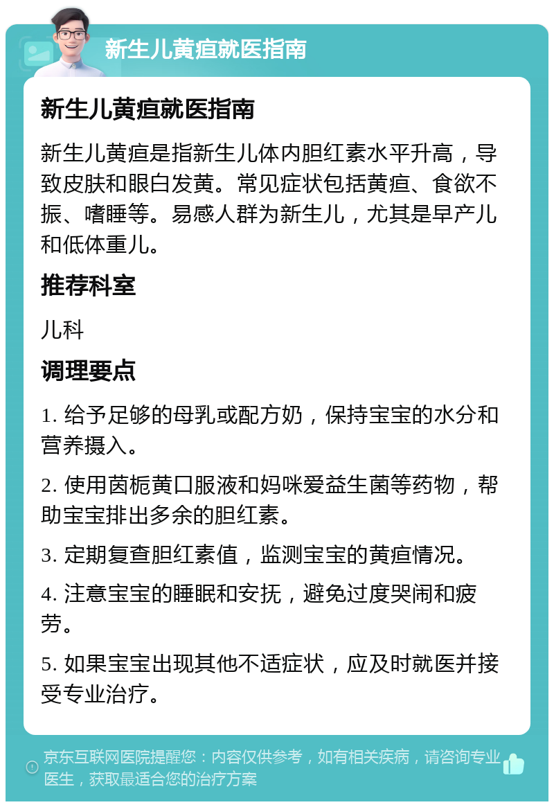 新生儿黄疸就医指南 新生儿黄疸就医指南 新生儿黄疸是指新生儿体内胆红素水平升高，导致皮肤和眼白发黄。常见症状包括黄疸、食欲不振、嗜睡等。易感人群为新生儿，尤其是早产儿和低体重儿。 推荐科室 儿科 调理要点 1. 给予足够的母乳或配方奶，保持宝宝的水分和营养摄入。 2. 使用茵栀黄口服液和妈咪爱益生菌等药物，帮助宝宝排出多余的胆红素。 3. 定期复查胆红素值，监测宝宝的黄疸情况。 4. 注意宝宝的睡眠和安抚，避免过度哭闹和疲劳。 5. 如果宝宝出现其他不适症状，应及时就医并接受专业治疗。