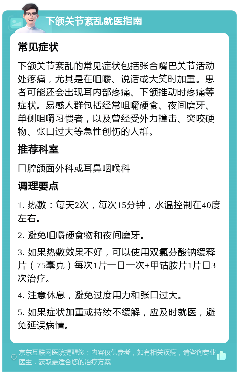 下颌关节紊乱就医指南 常见症状 下颌关节紊乱的常见症状包括张合嘴巴关节活动处疼痛，尤其是在咀嚼、说话或大笑时加重。患者可能还会出现耳内部疼痛、下颌推动时疼痛等症状。易感人群包括经常咀嚼硬食、夜间磨牙、单侧咀嚼习惯者，以及曾经受外力撞击、突咬硬物、张口过大等急性创伤的人群。 推荐科室 口腔颌面外科或耳鼻咽喉科 调理要点 1. 热敷：每天2次，每次15分钟，水温控制在40度左右。 2. 避免咀嚼硬食物和夜间磨牙。 3. 如果热敷效果不好，可以使用双氯芬酸钠缓释片（75毫克）每次1片一日一次+甲钴胺片1片日3次治疗。 4. 注意休息，避免过度用力和张口过大。 5. 如果症状加重或持续不缓解，应及时就医，避免延误病情。