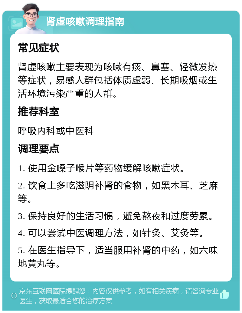 肾虚咳嗽调理指南 常见症状 肾虚咳嗽主要表现为咳嗽有痰、鼻塞、轻微发热等症状，易感人群包括体质虚弱、长期吸烟或生活环境污染严重的人群。 推荐科室 呼吸内科或中医科 调理要点 1. 使用金嗓子喉片等药物缓解咳嗽症状。 2. 饮食上多吃滋阴补肾的食物，如黑木耳、芝麻等。 3. 保持良好的生活习惯，避免熬夜和过度劳累。 4. 可以尝试中医调理方法，如针灸、艾灸等。 5. 在医生指导下，适当服用补肾的中药，如六味地黄丸等。