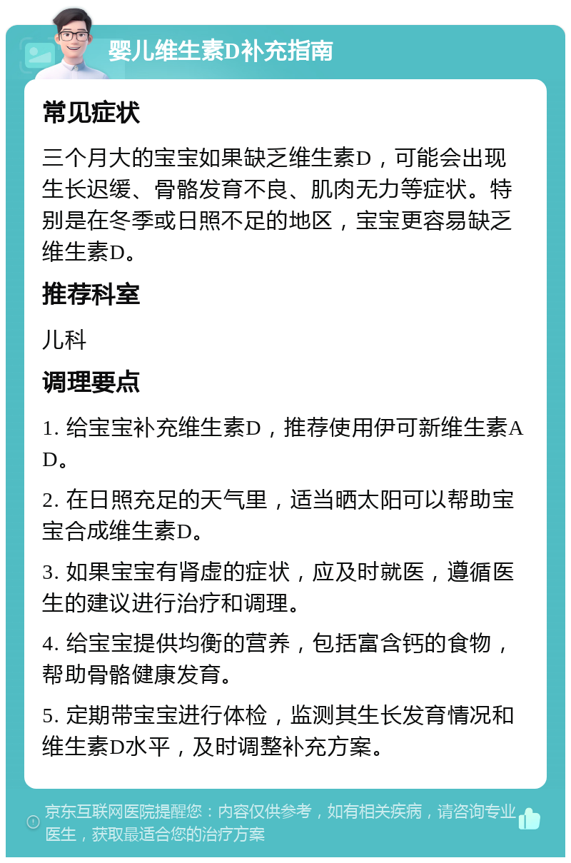 婴儿维生素D补充指南 常见症状 三个月大的宝宝如果缺乏维生素D，可能会出现生长迟缓、骨骼发育不良、肌肉无力等症状。特别是在冬季或日照不足的地区，宝宝更容易缺乏维生素D。 推荐科室 儿科 调理要点 1. 给宝宝补充维生素D，推荐使用伊可新维生素AD。 2. 在日照充足的天气里，适当晒太阳可以帮助宝宝合成维生素D。 3. 如果宝宝有肾虚的症状，应及时就医，遵循医生的建议进行治疗和调理。 4. 给宝宝提供均衡的营养，包括富含钙的食物，帮助骨骼健康发育。 5. 定期带宝宝进行体检，监测其生长发育情况和维生素D水平，及时调整补充方案。