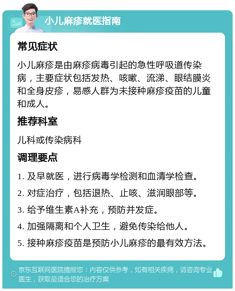 小儿麻疹就医指南 常见症状 小儿麻疹是由麻疹病毒引起的急性呼吸道传染病，主要症状包括发热、咳嗽、流涕、眼结膜炎和全身皮疹，易感人群为未接种麻疹疫苗的儿童和成人。 推荐科室 儿科或传染病科 调理要点 1. 及早就医，进行病毒学检测和血清学检查。 2. 对症治疗，包括退热、止咳、滋润眼部等。 3. 给予维生素A补充，预防并发症。 4. 加强隔离和个人卫生，避免传染给他人。 5. 接种麻疹疫苗是预防小儿麻疹的最有效方法。