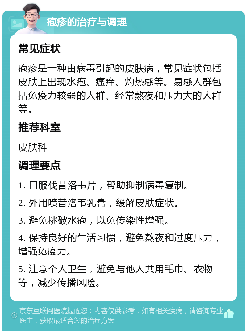 疱疹的治疗与调理 常见症状 疱疹是一种由病毒引起的皮肤病，常见症状包括皮肤上出现水疱、瘙痒、灼热感等。易感人群包括免疫力较弱的人群、经常熬夜和压力大的人群等。 推荐科室 皮肤科 调理要点 1. 口服伐昔洛韦片，帮助抑制病毒复制。 2. 外用喷昔洛韦乳膏，缓解皮肤症状。 3. 避免挑破水疱，以免传染性增强。 4. 保持良好的生活习惯，避免熬夜和过度压力，增强免疫力。 5. 注意个人卫生，避免与他人共用毛巾、衣物等，减少传播风险。