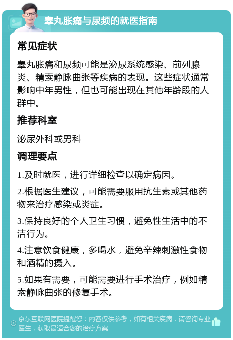 睾丸胀痛与尿频的就医指南 常见症状 睾丸胀痛和尿频可能是泌尿系统感染、前列腺炎、精索静脉曲张等疾病的表现。这些症状通常影响中年男性，但也可能出现在其他年龄段的人群中。 推荐科室 泌尿外科或男科 调理要点 1.及时就医，进行详细检查以确定病因。 2.根据医生建议，可能需要服用抗生素或其他药物来治疗感染或炎症。 3.保持良好的个人卫生习惯，避免性生活中的不洁行为。 4.注意饮食健康，多喝水，避免辛辣刺激性食物和酒精的摄入。 5.如果有需要，可能需要进行手术治疗，例如精索静脉曲张的修复手术。