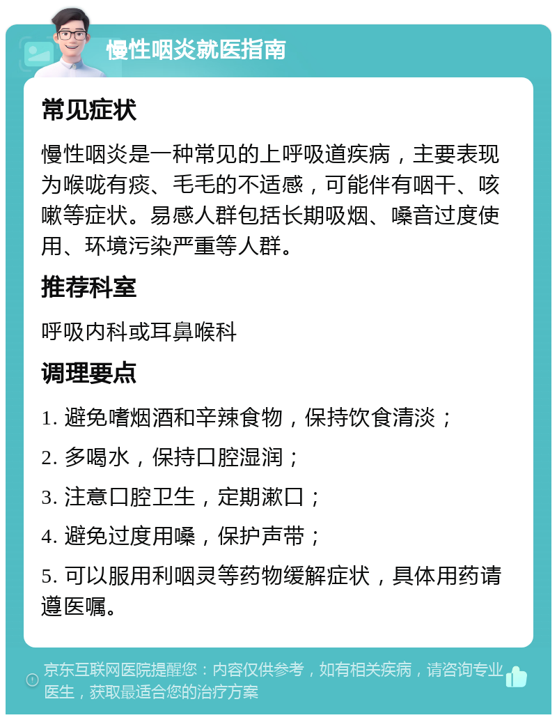 慢性咽炎就医指南 常见症状 慢性咽炎是一种常见的上呼吸道疾病，主要表现为喉咙有痰、毛毛的不适感，可能伴有咽干、咳嗽等症状。易感人群包括长期吸烟、嗓音过度使用、环境污染严重等人群。 推荐科室 呼吸内科或耳鼻喉科 调理要点 1. 避免嗜烟酒和辛辣食物，保持饮食清淡； 2. 多喝水，保持口腔湿润； 3. 注意口腔卫生，定期漱口； 4. 避免过度用嗓，保护声带； 5. 可以服用利咽灵等药物缓解症状，具体用药请遵医嘱。