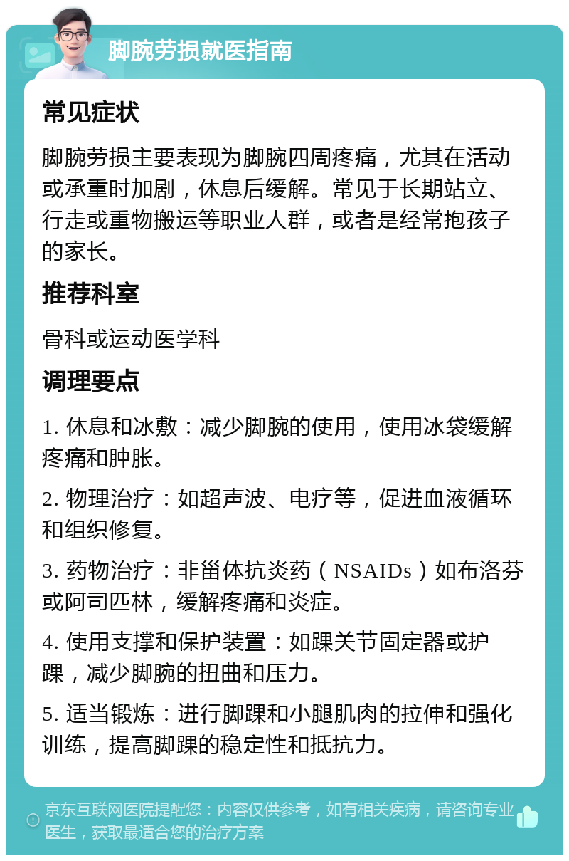 脚腕劳损就医指南 常见症状 脚腕劳损主要表现为脚腕四周疼痛，尤其在活动或承重时加剧，休息后缓解。常见于长期站立、行走或重物搬运等职业人群，或者是经常抱孩子的家长。 推荐科室 骨科或运动医学科 调理要点 1. 休息和冰敷：减少脚腕的使用，使用冰袋缓解疼痛和肿胀。 2. 物理治疗：如超声波、电疗等，促进血液循环和组织修复。 3. 药物治疗：非甾体抗炎药（NSAIDs）如布洛芬或阿司匹林，缓解疼痛和炎症。 4. 使用支撑和保护装置：如踝关节固定器或护踝，减少脚腕的扭曲和压力。 5. 适当锻炼：进行脚踝和小腿肌肉的拉伸和强化训练，提高脚踝的稳定性和抵抗力。