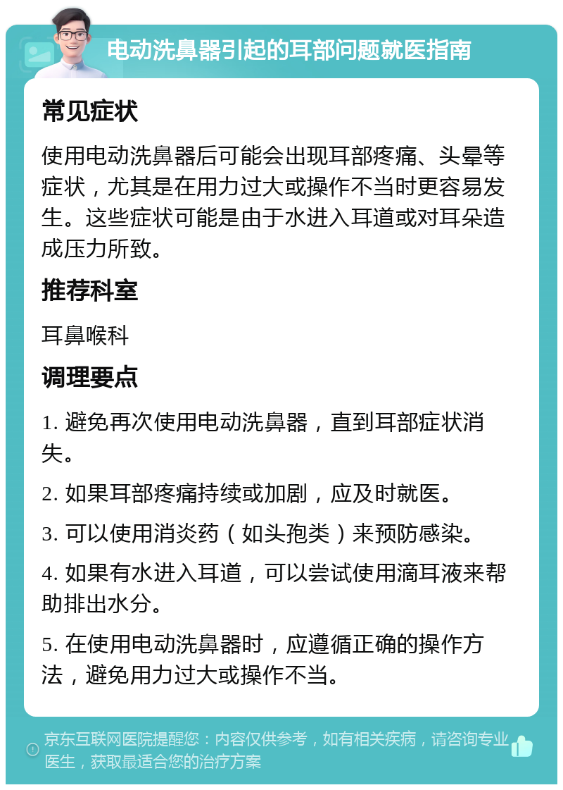 电动洗鼻器引起的耳部问题就医指南 常见症状 使用电动洗鼻器后可能会出现耳部疼痛、头晕等症状，尤其是在用力过大或操作不当时更容易发生。这些症状可能是由于水进入耳道或对耳朵造成压力所致。 推荐科室 耳鼻喉科 调理要点 1. 避免再次使用电动洗鼻器，直到耳部症状消失。 2. 如果耳部疼痛持续或加剧，应及时就医。 3. 可以使用消炎药（如头孢类）来预防感染。 4. 如果有水进入耳道，可以尝试使用滴耳液来帮助排出水分。 5. 在使用电动洗鼻器时，应遵循正确的操作方法，避免用力过大或操作不当。