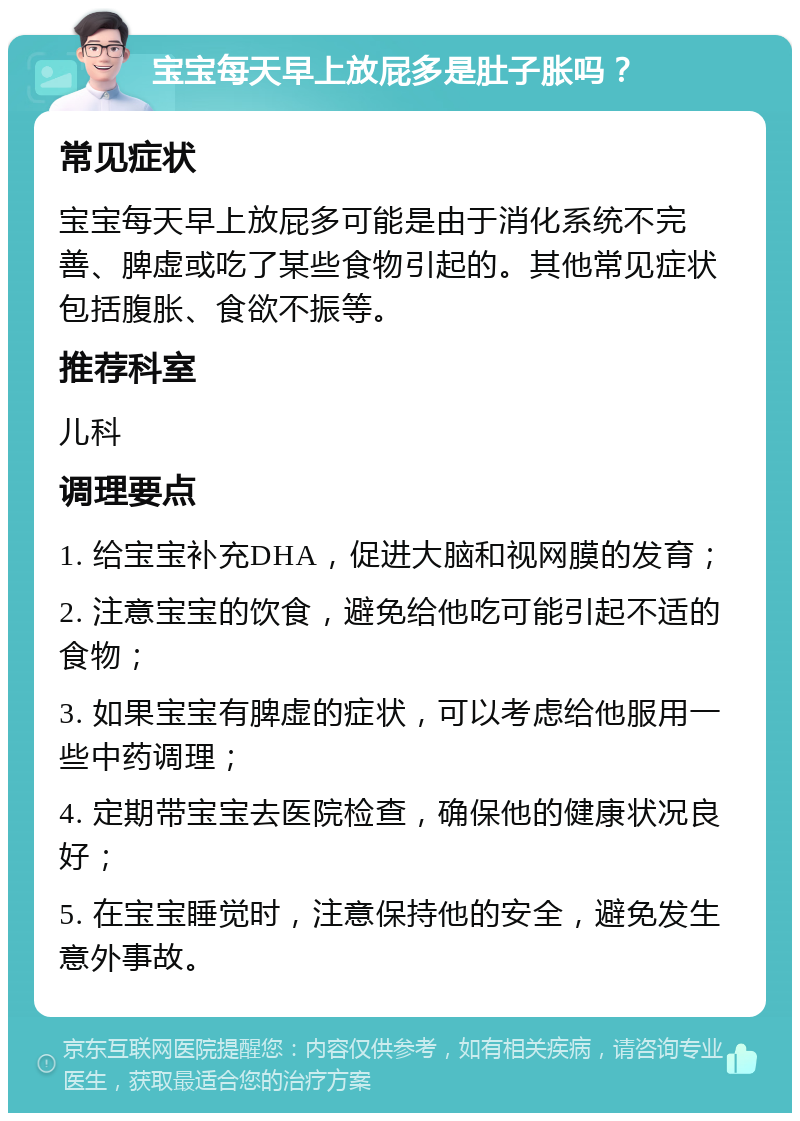 宝宝每天早上放屁多是肚子胀吗？ 常见症状 宝宝每天早上放屁多可能是由于消化系统不完善、脾虚或吃了某些食物引起的。其他常见症状包括腹胀、食欲不振等。 推荐科室 儿科 调理要点 1. 给宝宝补充DHA，促进大脑和视网膜的发育； 2. 注意宝宝的饮食，避免给他吃可能引起不适的食物； 3. 如果宝宝有脾虚的症状，可以考虑给他服用一些中药调理； 4. 定期带宝宝去医院检查，确保他的健康状况良好； 5. 在宝宝睡觉时，注意保持他的安全，避免发生意外事故。