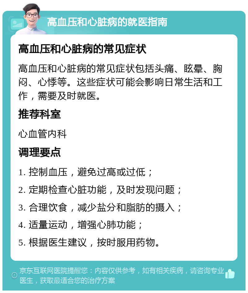 高血压和心脏病的就医指南 高血压和心脏病的常见症状 高血压和心脏病的常见症状包括头痛、眩晕、胸闷、心悸等。这些症状可能会影响日常生活和工作，需要及时就医。 推荐科室 心血管内科 调理要点 1. 控制血压，避免过高或过低； 2. 定期检查心脏功能，及时发现问题； 3. 合理饮食，减少盐分和脂肪的摄入； 4. 适量运动，增强心肺功能； 5. 根据医生建议，按时服用药物。