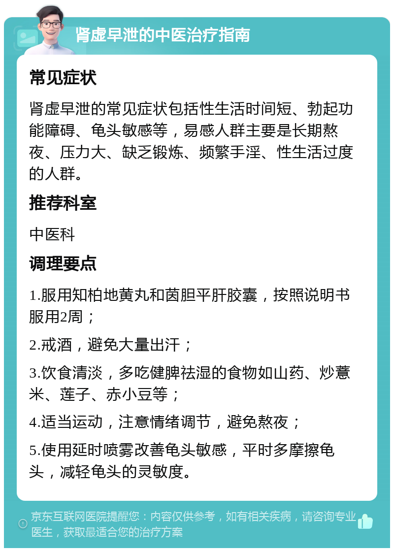 肾虚早泄的中医治疗指南 常见症状 肾虚早泄的常见症状包括性生活时间短、勃起功能障碍、龟头敏感等，易感人群主要是长期熬夜、压力大、缺乏锻炼、频繁手淫、性生活过度的人群。 推荐科室 中医科 调理要点 1.服用知柏地黄丸和茵胆平肝胶囊，按照说明书服用2周； 2.戒酒，避免大量出汗； 3.饮食清淡，多吃健脾祛湿的食物如山药、炒薏米、莲子、赤小豆等； 4.适当运动，注意情绪调节，避免熬夜； 5.使用延时喷雾改善龟头敏感，平时多摩擦龟头，减轻龟头的灵敏度。