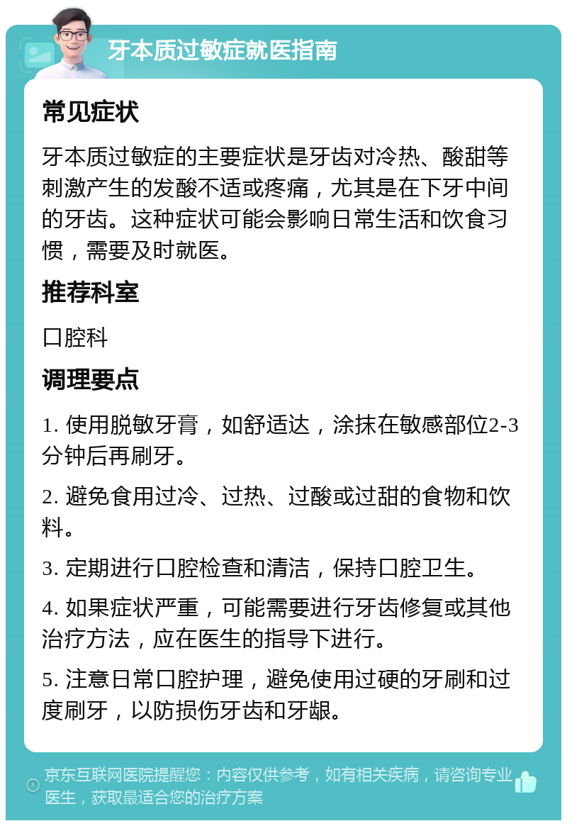 牙本质过敏症就医指南 常见症状 牙本质过敏症的主要症状是牙齿对冷热、酸甜等刺激产生的发酸不适或疼痛，尤其是在下牙中间的牙齿。这种症状可能会影响日常生活和饮食习惯，需要及时就医。 推荐科室 口腔科 调理要点 1. 使用脱敏牙膏，如舒适达，涂抹在敏感部位2-3分钟后再刷牙。 2. 避免食用过冷、过热、过酸或过甜的食物和饮料。 3. 定期进行口腔检查和清洁，保持口腔卫生。 4. 如果症状严重，可能需要进行牙齿修复或其他治疗方法，应在医生的指导下进行。 5. 注意日常口腔护理，避免使用过硬的牙刷和过度刷牙，以防损伤牙齿和牙龈。