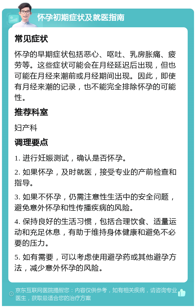 怀孕初期症状及就医指南 常见症状 怀孕的早期症状包括恶心、呕吐、乳房胀痛、疲劳等。这些症状可能会在月经延迟后出现，但也可能在月经来潮前或月经期间出现。因此，即使有月经来潮的记录，也不能完全排除怀孕的可能性。 推荐科室 妇产科 调理要点 1. 进行妊娠测试，确认是否怀孕。 2. 如果怀孕，及时就医，接受专业的产前检查和指导。 3. 如果不怀孕，仍需注意性生活中的安全问题，避免意外怀孕和性传播疾病的风险。 4. 保持良好的生活习惯，包括合理饮食、适量运动和充足休息，有助于维持身体健康和避免不必要的压力。 5. 如有需要，可以考虑使用避孕药或其他避孕方法，减少意外怀孕的风险。