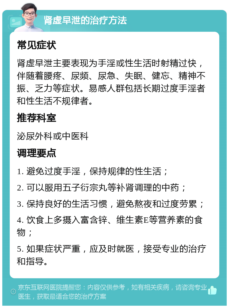 肾虚早泄的治疗方法 常见症状 肾虚早泄主要表现为手淫或性生活时射精过快，伴随着腰疼、尿频、尿急、失眠、健忘、精神不振、乏力等症状。易感人群包括长期过度手淫者和性生活不规律者。 推荐科室 泌尿外科或中医科 调理要点 1. 避免过度手淫，保持规律的性生活； 2. 可以服用五子衍宗丸等补肾调理的中药； 3. 保持良好的生活习惯，避免熬夜和过度劳累； 4. 饮食上多摄入富含锌、维生素E等营养素的食物； 5. 如果症状严重，应及时就医，接受专业的治疗和指导。