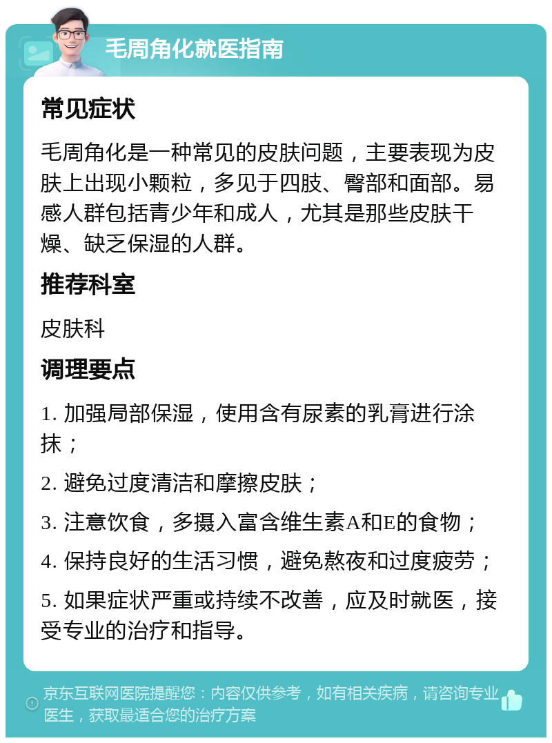 毛周角化就医指南 常见症状 毛周角化是一种常见的皮肤问题，主要表现为皮肤上出现小颗粒，多见于四肢、臀部和面部。易感人群包括青少年和成人，尤其是那些皮肤干燥、缺乏保湿的人群。 推荐科室 皮肤科 调理要点 1. 加强局部保湿，使用含有尿素的乳膏进行涂抹； 2. 避免过度清洁和摩擦皮肤； 3. 注意饮食，多摄入富含维生素A和E的食物； 4. 保持良好的生活习惯，避免熬夜和过度疲劳； 5. 如果症状严重或持续不改善，应及时就医，接受专业的治疗和指导。