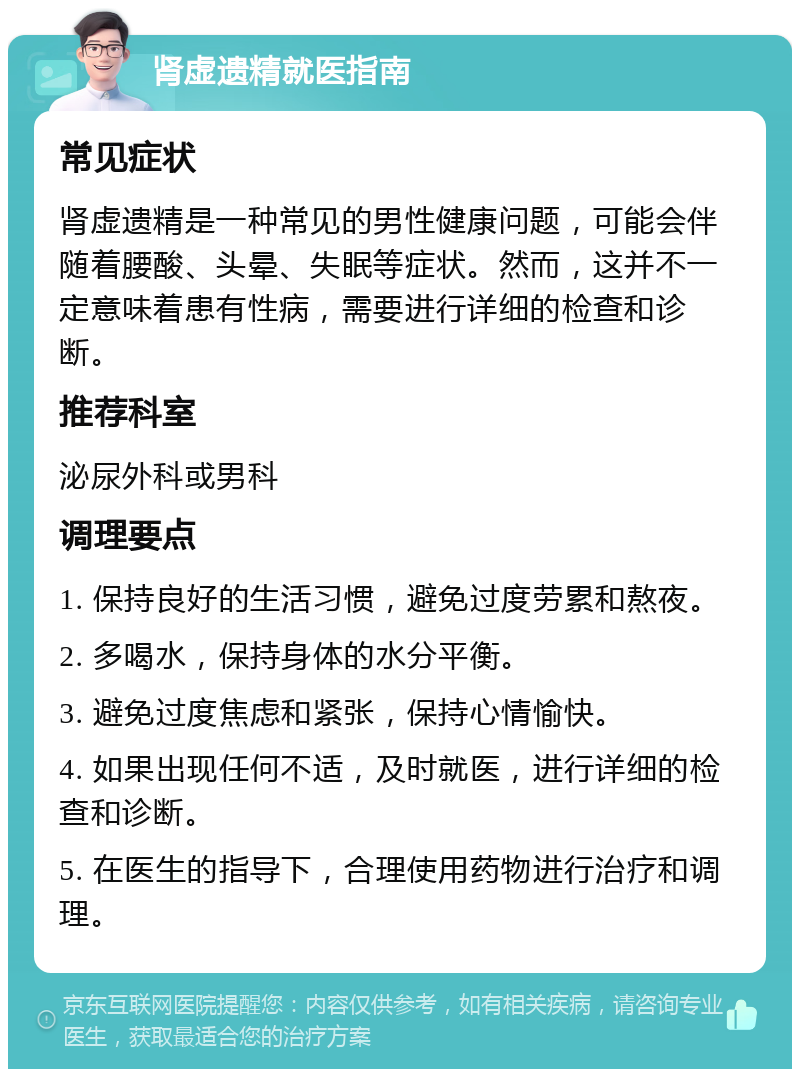 肾虚遗精就医指南 常见症状 肾虚遗精是一种常见的男性健康问题，可能会伴随着腰酸、头晕、失眠等症状。然而，这并不一定意味着患有性病，需要进行详细的检查和诊断。 推荐科室 泌尿外科或男科 调理要点 1. 保持良好的生活习惯，避免过度劳累和熬夜。 2. 多喝水，保持身体的水分平衡。 3. 避免过度焦虑和紧张，保持心情愉快。 4. 如果出现任何不适，及时就医，进行详细的检查和诊断。 5. 在医生的指导下，合理使用药物进行治疗和调理。