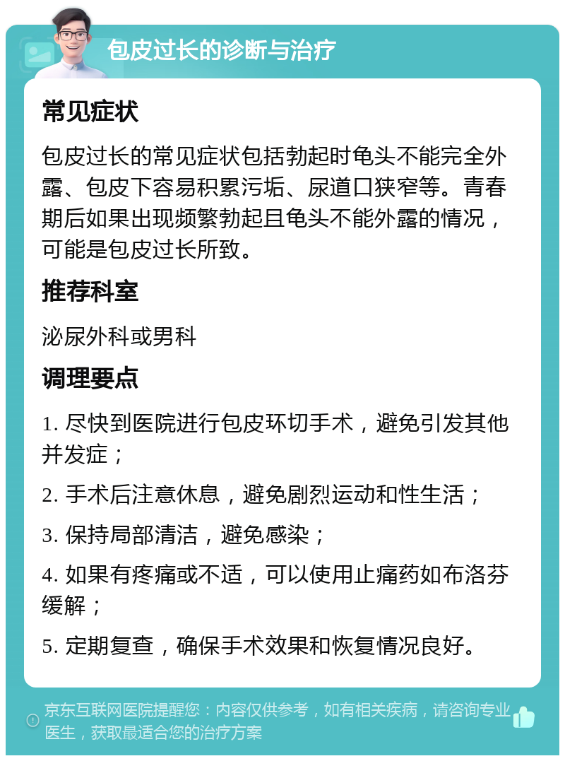 包皮过长的诊断与治疗 常见症状 包皮过长的常见症状包括勃起时龟头不能完全外露、包皮下容易积累污垢、尿道口狭窄等。青春期后如果出现频繁勃起且龟头不能外露的情况，可能是包皮过长所致。 推荐科室 泌尿外科或男科 调理要点 1. 尽快到医院进行包皮环切手术，避免引发其他并发症； 2. 手术后注意休息，避免剧烈运动和性生活； 3. 保持局部清洁，避免感染； 4. 如果有疼痛或不适，可以使用止痛药如布洛芬缓解； 5. 定期复查，确保手术效果和恢复情况良好。