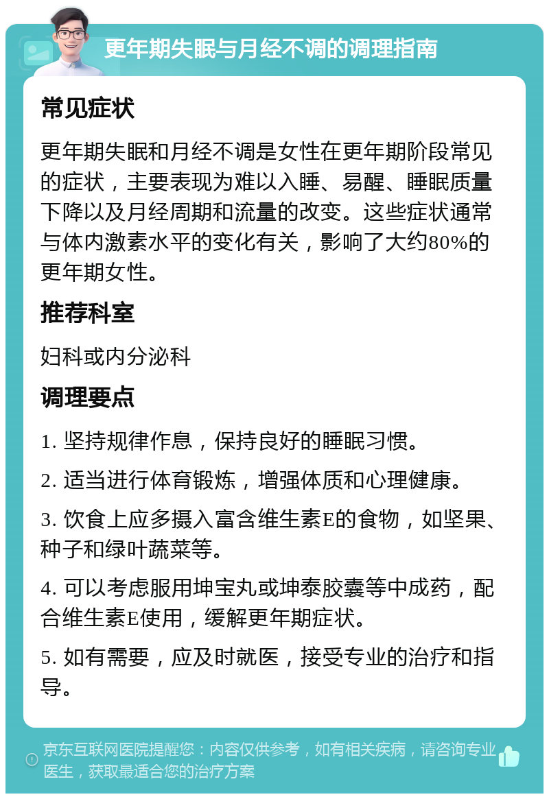 更年期失眠与月经不调的调理指南 常见症状 更年期失眠和月经不调是女性在更年期阶段常见的症状，主要表现为难以入睡、易醒、睡眠质量下降以及月经周期和流量的改变。这些症状通常与体内激素水平的变化有关，影响了大约80%的更年期女性。 推荐科室 妇科或内分泌科 调理要点 1. 坚持规律作息，保持良好的睡眠习惯。 2. 适当进行体育锻炼，增强体质和心理健康。 3. 饮食上应多摄入富含维生素E的食物，如坚果、种子和绿叶蔬菜等。 4. 可以考虑服用坤宝丸或坤泰胶囊等中成药，配合维生素E使用，缓解更年期症状。 5. 如有需要，应及时就医，接受专业的治疗和指导。