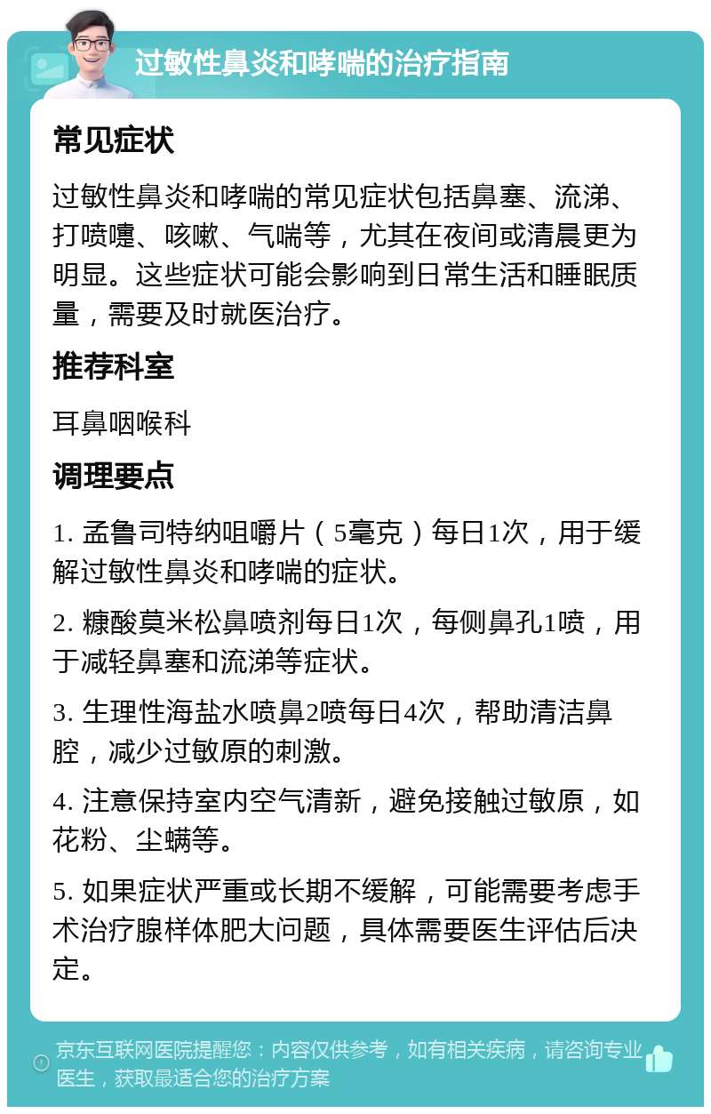 过敏性鼻炎和哮喘的治疗指南 常见症状 过敏性鼻炎和哮喘的常见症状包括鼻塞、流涕、打喷嚏、咳嗽、气喘等，尤其在夜间或清晨更为明显。这些症状可能会影响到日常生活和睡眠质量，需要及时就医治疗。 推荐科室 耳鼻咽喉科 调理要点 1. 孟鲁司特纳咀嚼片（5毫克）每日1次，用于缓解过敏性鼻炎和哮喘的症状。 2. 糠酸莫米松鼻喷剂每日1次，每侧鼻孔1喷，用于减轻鼻塞和流涕等症状。 3. 生理性海盐水喷鼻2喷每日4次，帮助清洁鼻腔，减少过敏原的刺激。 4. 注意保持室内空气清新，避免接触过敏原，如花粉、尘螨等。 5. 如果症状严重或长期不缓解，可能需要考虑手术治疗腺样体肥大问题，具体需要医生评估后决定。