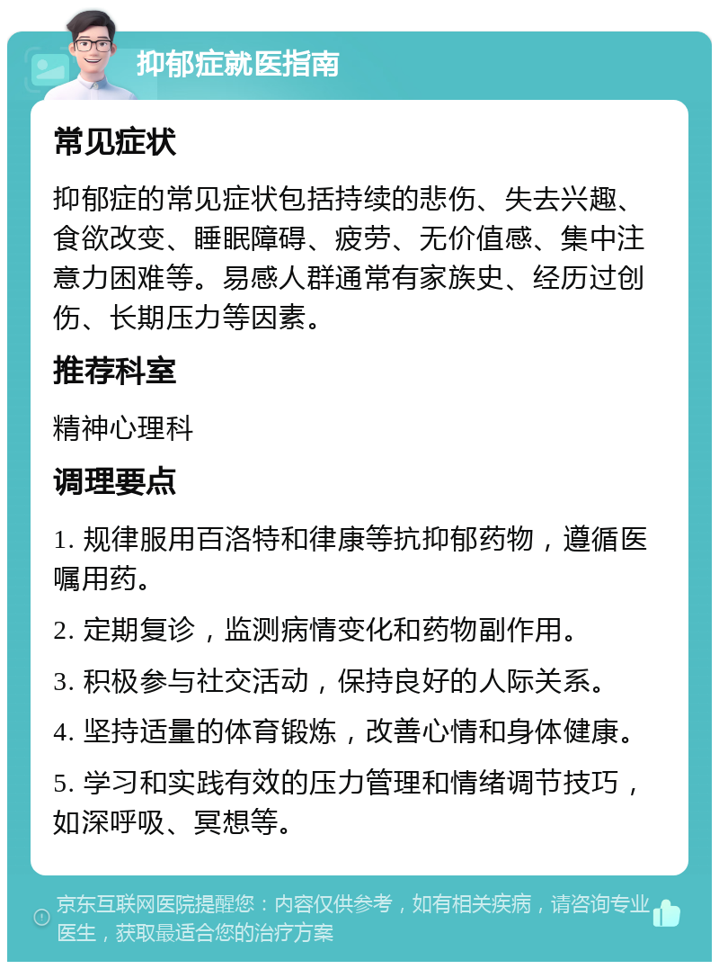 抑郁症就医指南 常见症状 抑郁症的常见症状包括持续的悲伤、失去兴趣、食欲改变、睡眠障碍、疲劳、无价值感、集中注意力困难等。易感人群通常有家族史、经历过创伤、长期压力等因素。 推荐科室 精神心理科 调理要点 1. 规律服用百洛特和律康等抗抑郁药物，遵循医嘱用药。 2. 定期复诊，监测病情变化和药物副作用。 3. 积极参与社交活动，保持良好的人际关系。 4. 坚持适量的体育锻炼，改善心情和身体健康。 5. 学习和实践有效的压力管理和情绪调节技巧，如深呼吸、冥想等。